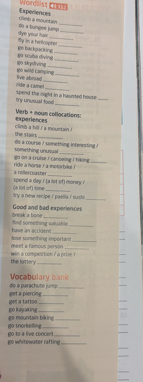 Wordlist Lhen 
Experiences 
_ 
climb a mountain 
do a bungee jump_ 
_ 
dye your hair 
fly in a helicopter_ 
go backpacking_ 
go scuba diving_ 
go skydiving_ 
go wild camping_ 
_ 
live abroad 
_ 
ride a camel 
spend the night in a haunted house_ 
_ 
try unusual food 
Verb + noun collocations: 
experiences 
climb a hill / a mountain / 
the stairs_ 
do a course / something interesting / 
something unusual_ 
go on a cruise / canoeing / hiking_ 
ride a horse / a motorbike / 
_ 
a rollercoaster 
spend a day / (a lot of) money / 
(a lot of) time_ 
try a new recipe / paella / sushi_ 
Good and bad experiences 
break a bone_ 
find something valuable_ 
have an accident_ 
lose something important_ 
meet a famous person_ 
win a competition / a prize / 
the lottery_ 
Vocabulary bank 
do a parachute jump_ 
get a piercing_ 
get a tattoo_ 
go kayaking_ 
go mountain biking_ 
go snorkelling_ 
go to a live concert_ 
go whitewater rafting_