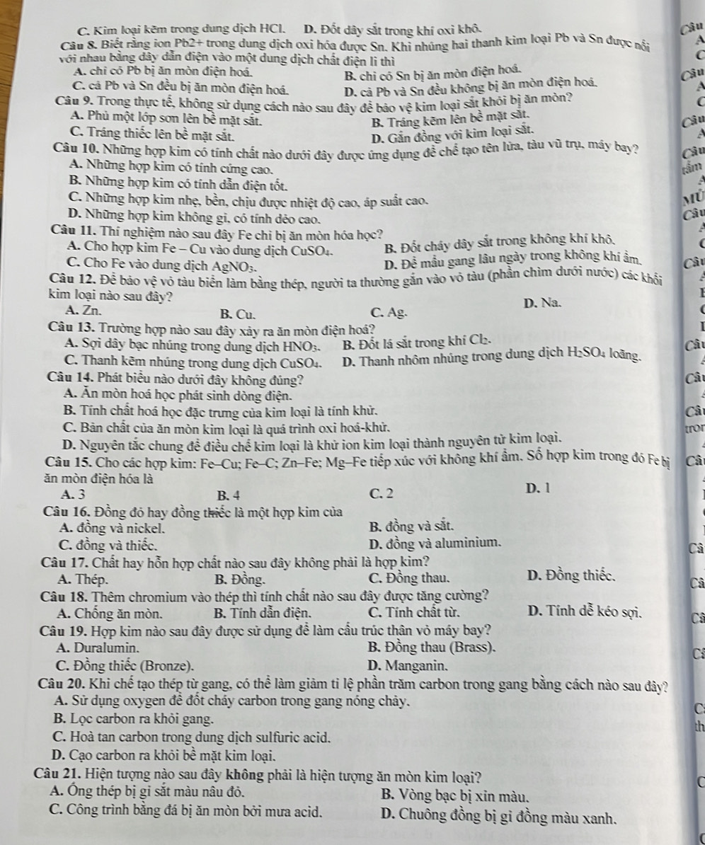 C. Kim loại kẽm trong dung dịch HCl. D. Đốt dây sắt trong khí oxi khô.
Câu 8. Biết rằng ion Pb2+ trong dung dịch oxi hóa được Sn. Khi nhủng hai thanh kim loại Pb và Sn được nổi Câu A
với nhau bằng dây dẫn điện vào một dung dịch chất điện li thì
C
A. chi có Pb bị ăn mòn điện hoá. Câu
B. chi có Sn bị ăn mòn điện hoá.
C. cá Pb và Sn đều bị ăn mòn điện hoá. D. cả Pb và Sn đều không bị ăn mòn điện hoá. A
Câu 9. Trong thực tế, không sử dụng cách nào sau đây để bảo vệ kim loại sắt khói bị ăn mòn?
C
A. Phủ một lớp sơn lên bề mặt sắt. B. Tráng kẽm lên bề mặt sắt.
Câu
C. Tráng thiếc lên bề mặt sắt.
D. Gắn đồng với kim loại sắt.
Câu 10. Những hợp kim có tính chất nào dưới đây được ứng dụng để chể tạo tên lửa, tàu vũ trụ, máy bay? Câu
A. Những hợp kim có tính cứng cao.
tầm
B. Những hợp kim có tính dẫn điện tốt.
C. Những hợp kim nhẹ, bền, chịu được nhiệt độ cao, áp suất cao.
D. Những hợp kim không gi, có tính dẻo cao.
Câu
Câu 11. Thí nghiệm nào sau đây Fe chi bị ăn mòn hóa học?
A. Cho hợp kim Fe - Cu vào dung dịch CuSO₄. B. Đốt cháy dây sắt trong không khí khô,
C. Cho Fe vào dung dịch AgNO_3.
D. Dhat hat overline hat  mầu gang lâu ngày trong không khi ẩm
Câu 12. Để bảo vệ vỏ tàu biển làm bằng thép, người ta thường gắn vào vô tàu (phần chìm dưới nước) các khổi Câu
 
kim loại nào sau đây?
A. Zn. B. Cu. C. Ag. D. Na.
(
Câu 13. Trường hợp nào sau đây xảy ra ăn mòn điện hoá?

A. Sợi dây bạc nhúng trong dung dịch HNO3. B. Đốt lá sắt trong khí Cl₂.
C. Thanh kẽm nhúng trong dung dịch CuSO₄.  D. Thanh nhôm nhúng trong dung dịch H₂SO₄ loãng Câu
Câu 14. Phát biểu nào dưới đây không đúng? Câ
Á. Ăn mòn hoá học phát sinh dòng điện.
B. Tính chất hoá học đặc trưng của kim loại là tính khử. Câ
C. Bản chất của ăn mòn kim loại là quá trình oxi hoá-khử.
D. Nguyên tắc chung đề điều chế kim loại là khử ion kim loại thành nguyên tử kim loại. [ror
Câu 15. Cho các hợp kim: Fe-Cu; Fe-C; Zn-Fe; Mg-Fe tiếp xúc với không khí ẩm. Số hợp kim trong đó Fe bị Câ
ăn mòn điện hóa là
A. 3 B. 4 C. 2 D. 1
Câu 16. Đồng đó hay đồng thiếc là một hợp kim của
A. đồng và nickel. B. đồng và sắt.
C. đồng và thiếc. D. đồng và aluminium.
Câ
Câu 17. Chất hay hỗn hợp chất nào sau đây không phải là hợp kim?
A. Thép. B. Đồng. C. Đồng thau. D. Đồng thiếc.
Câ
Câu 18. Thêm chromium vào thép thì tính chất nào sau đây được tăng cường? D. Tính dễ kéo sợi. Câ
A. Chống ăn mòn.  B. Tính dẫn điện. C. Tính chất từ.
Câu 19. Hợp kim nào sau đây được sử dụng để làm cầu trúc thân vỏ máy bay?
A. Duralumin. B. Đồng thau (Brass).
Cí
C. Đồng thiếc (Bronze). D. Manganin.
Câu 20. Khi chế tạo thép từ gang, có thể làm giảm ti lệ phần trăm carbon trong gang bằng cách nào sau đây?
A. Sử dụng oxygen để đốt cháy carbon trong gang nóng chảy.
C
B. Lọc carbon ra khỏi gang.
th
C. Hoà tan carbon trong dung dịch sulfuric acid.
D. Cạo carbon ra khỏi bề mặt kim loại.
Câu 21. Hiện tượng nào sau đây không phải là hiện tượng ăn mòn kim loại? C
A. Ông thép bị gi sắt màu nâu đỏ. B. Vòng bạc bị xin màu.
C. Công trình bằng đá bị ăn mòn bởi mưa acid. D. Chuông đồng bị gi đồng màu xanh.