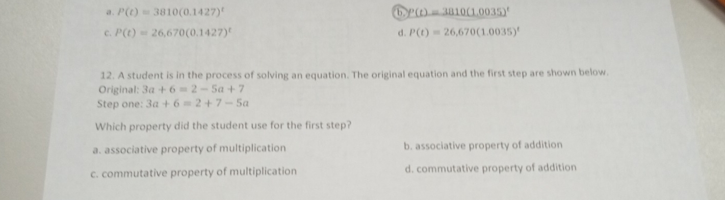 a . P(t)=3810(0.1427)^t b. p(t)=3810(1.0035)^t
C. P(t)=26,670(0.1427)^t d. P(t)=26,670(1.0035)^t
12. A student is in the process of solving an equation. The original equation and the first step are shown below.
Original: 3a+6=2-5a+7
Step one: 3a+6=2+7-5a
Which property did the student use for the first step?
a. associative property of multiplication b. associative property of addition
c. commutative property of multiplication d. commutative property of addition