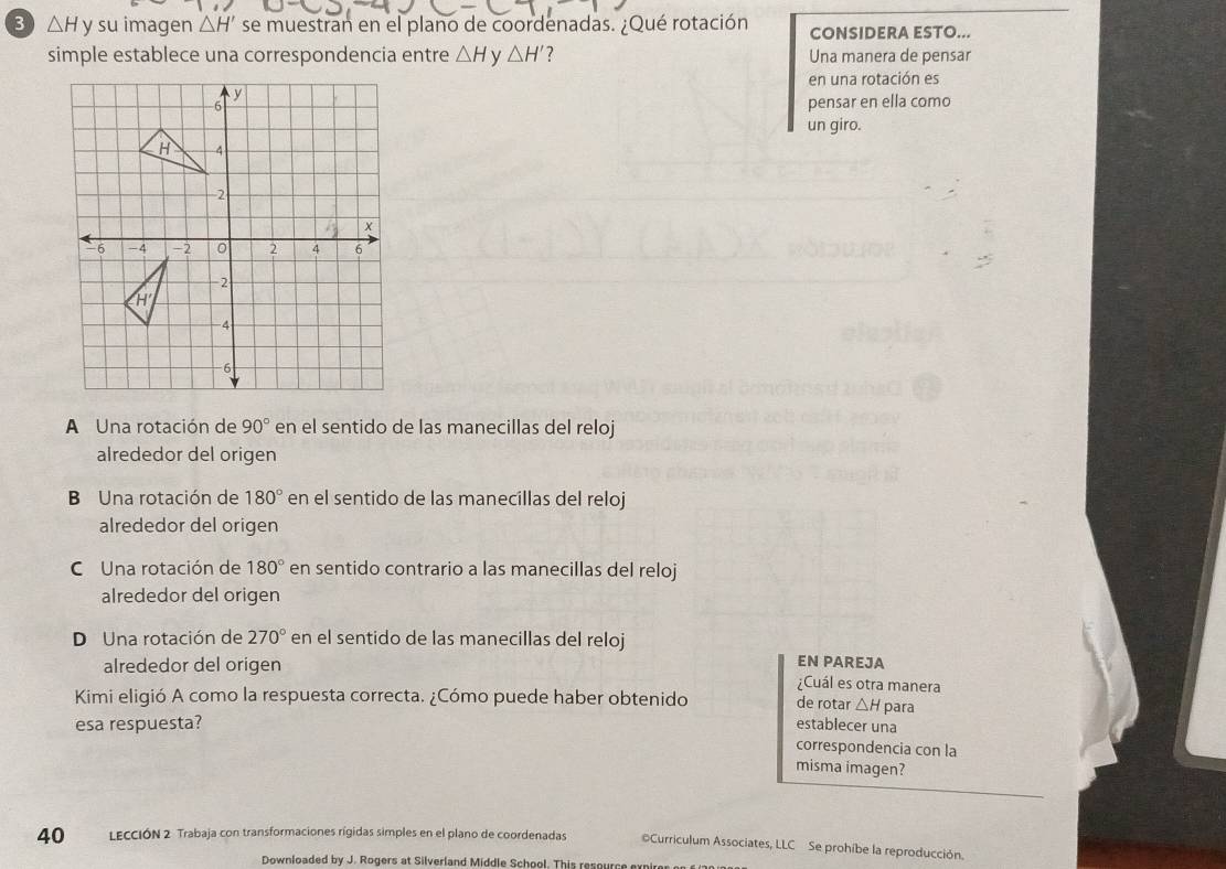 3 △ H y su imagen △ H' se muestran en el plano de coordenadas. ¿Qué rotación CONSIDERA ESTO...
simple establece una correspondencia entre △ H ν △ H' ? Una manera de pensar
en una rotación es
pensar en ella como
un giro.
A Una rotación de 90° en el sentido de las manecillas del reloj
alrededor del origen
B Una rotación de 180° en el sentido de las manecillas del reloj
alrededor del origen
C Una rotación de 180° en sentido contrario a las manecillas del reloj
alrededor del origen
D Una rotación de 270° en el sentido de las manecillas del reloj
EN PAREJA
alrededor del origen ¿Cuál es otra manera
Kimi eligió A como la respuesta correcta. ¿Cómo puede haber obtenido establecer una de rotar △ H para
esa respuesta?
correspondencia con la
misma imagen?
40 LECCIÓN 2 Trabaja con transformaciones rígidas simples en el plano de coordenadas Curriculum Associates, LLC Se prohibe la reproducción.
Downloaded by J. Rogers at Silverland Middle School. This resource ex