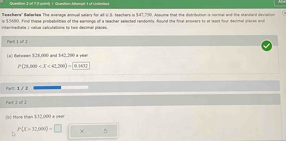 Question Attempt: 1 of Unlimited Abe 
Teachers’ Salaries The average annual salary for all U.S. teachers is $47,750. Assume that the distribution is normal and the standard deviation 
is $5680. Find these probabilities of the earnings of a teacher selected randomly. Round the final answers to at least four decimal places and 
intermediate : value calculations to two decimal places. 
Part 1 of 2 
(a) Between $28,000 and $42,200 a year
P(28,000
Part: 1 / 2 
Part 2 of 2 
(b) More than $32,000 a year
P(X>32,000)=□ ×