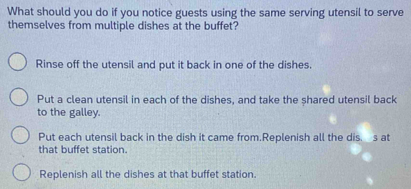 What should you do if you notice guests using the same serving utensil to serve
themselves from multiple dishes at the buffet?
Rinse off the utensil and put it back in one of the dishes.
Put a clean utensil in each of the dishes, and take the shared utensil back
to the galley.
Put each utensil back in the dish it came from.Replenish all the dis. s at
that buffet station.
Replenish all the dishes at that buffet station.