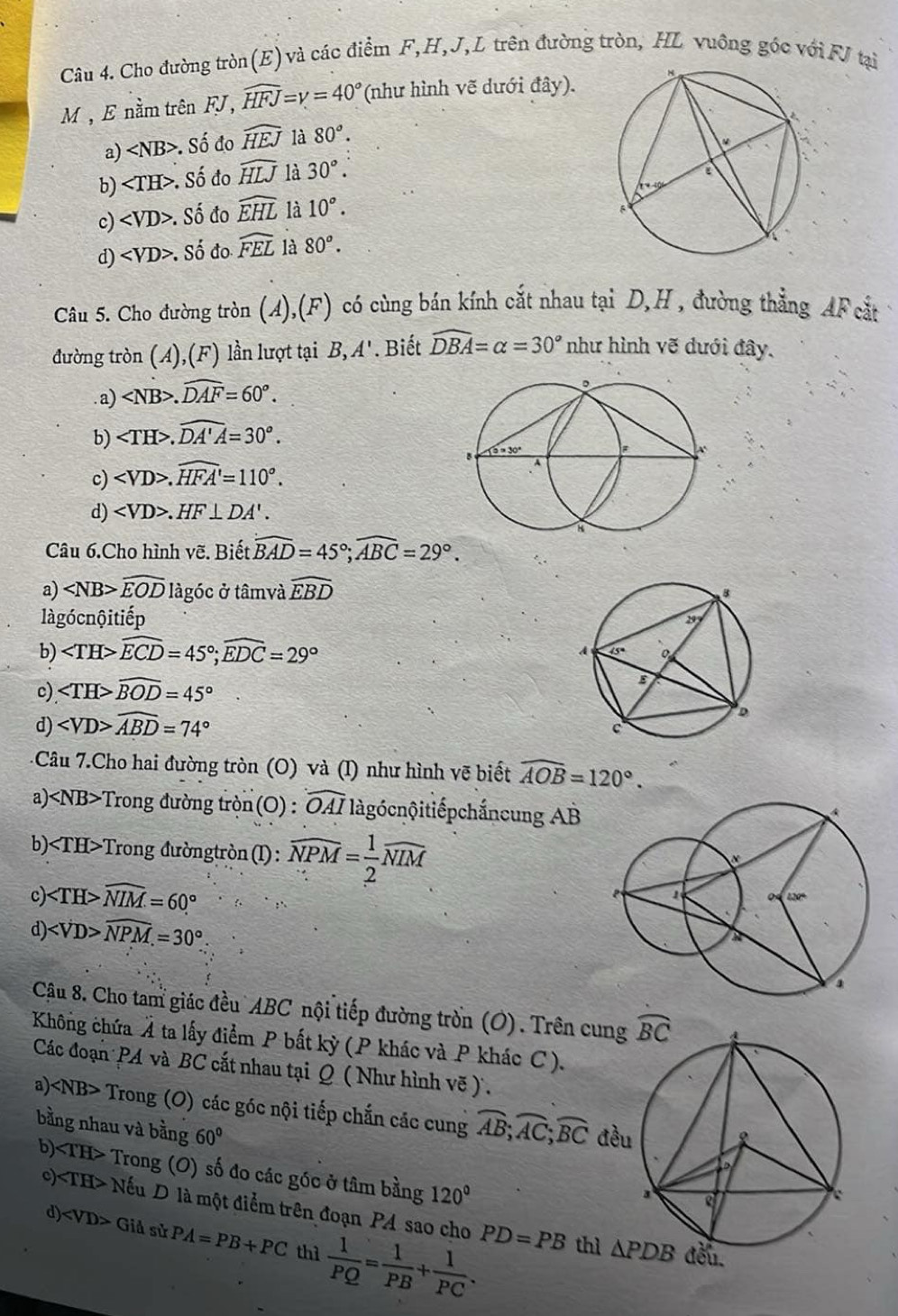 Cho đường tròn(E) và các điểm F,H,J, L trên đường tròn, HL vuông góc với FJ tại
M, E nằm trên FJ, widehat HFJ=gamma =40° (như hình vẽ dưới đây).
a) ∠ NB>. Số đo widehat HEJ là 80°.
b) ∠ TH>. Số đo widehat HLJ là 30°.
c) . Số đo widehat EHL là 10°.
d) . Số đo widehat FEL là 80°.
Câu 5. Cho đường tròn (A),(F) có cùng bán kính cắt nhau tại D,H , đường thẳng AF cắt
đường tròn (A),(F) lần lượt tại B, A'. Biết widehat DBA=alpha =30° như hình vẽ dưới đây.
. a) .widehat DAF=60°.
b) .widehat DA'A=30°.
c) .widehat HFA'=110°.
d) .HF⊥ DA'.
Câu 6.Cho hình vẽ. Biết widehat BAD=45°;widehat ABC=29°.
a) widehat EOD làgóc ở tâmvà widehat EBD
làgócnộitiếp
b) widehat ECD=45°;widehat EDC=29°
c) widehat BOD=45°
d) widehat ABD=74°
Câu 7.Cho hai đường tròn (O) và (I) như hình vẽ biết widehat AOB=120°.
a) Trong đường tròn(O) : widehat OAI iàgócnộitiếpchắncung AB
b) Trong đườngtròn(I): widehat NPM= 1/2 widehat NIM
c ∠ TH>widehat NIM=60°
d ∠ VD>widehat NPM.=30°
Cậu 8. Cho tam giác đều ABC nội tiếp đường tròn (O). Trên 
Không chứa Á ta lấy điểm P bất kỳ (P khác và P khác C).
Các đoạn PA và BC cắt nhau tại Q ( Như hình vẽ ).
a) ∠ NB> Trong (O) các góc nội tiếp chắn các cung overline AB;overline AC;overline BC
bằng nhau và bằng 60°
b) ∠ TH> Trong (O) số đo các góc ở tâm bằng 120°
c) ∠ TH> Nếu D là một điểm trên đoạn PA sao cho PD=PB
d) ∠ VD> Giả sử PA=PB+PC thì  1/PQ = 1/PB + 1/PC .
thì