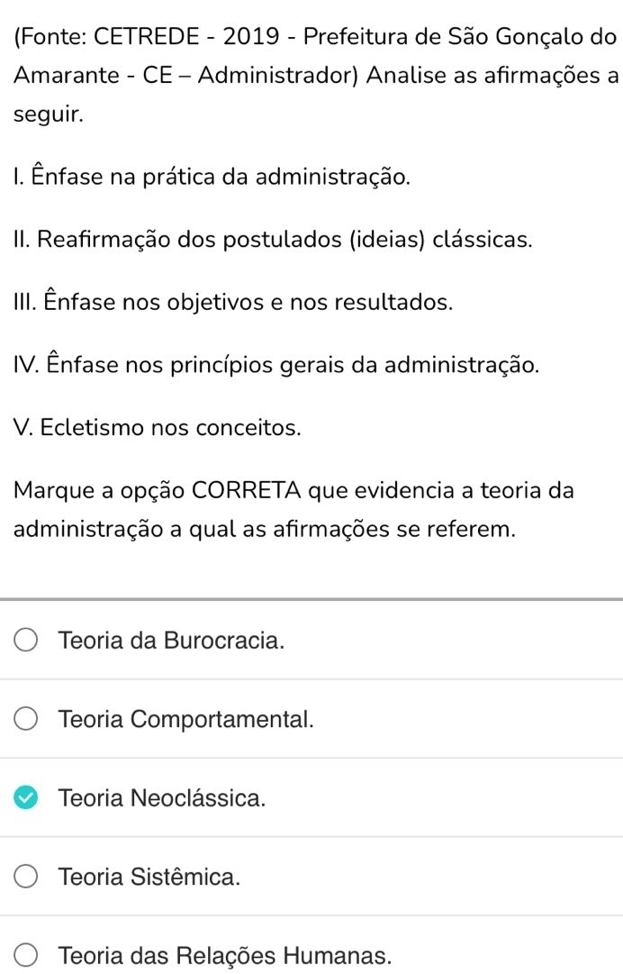 (Fonte: CETREDE - 2019 - Prefeitura de São Gonçalo do
Amarante - CE - Administrador) Analise as afirmações a
seguir.
I. Ênfase na prática da administração.
II. Reafirmação dos postulados (ideias) clássicas.
III. Ênfase nos objetivos e nos resultados.
IV. Ênfase nos princípios gerais da administração.
V. Ecletismo nos conceitos.
Marque a opção CORRETA que evidencia a teoria da
administração a qual as afirmações se referem.
Teoria da Burocracia.
Teoria Comportamental.
Teoria Neoclássica.
Teoria Sistêmica.
Teoria das Relações Humanas.