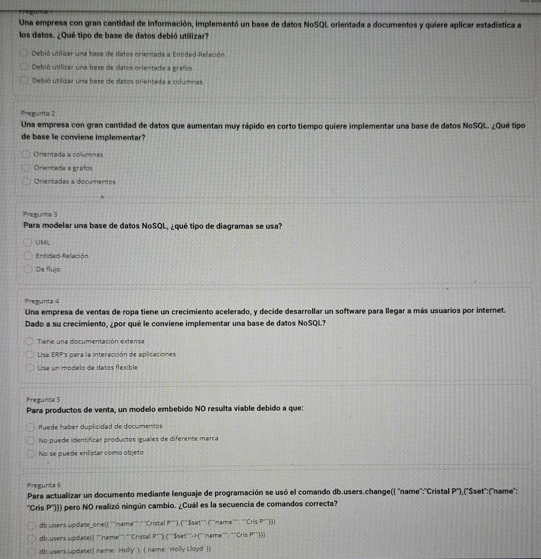 Una empresa con gran cantidad de información, implementó un base de datos NoSQL orientada a documentos y quiere aplicar estadística a
los datos. ¿Qué tipo de base de datos debió utilizar?
Debió utilizar una base de datos orientada a Entidad-Relación
Debió utilizar una base de datos orientada a grafos
Debió utilizar una base de datos orientada a columnas
Pregunta 2
Una empresa con gran cantidad de datos que aumentan muy rápido en corto tiempo quiere implementar una base de datos NoSQL. ¿Qué tipo
de base le conviene implementar?
Orientada a columnas
Orientada a grafos
Orientadas a documentos
Pregunta 3
Para modelar una base de datos NoSQL, ¿qué tipo de diagramas se usa?
UML
Entidad-Relación
De flujo
Pregunta 4
Una empresa de ventas de ropa tiene un crecimiento acelerado, y decide desarrollar un software para llegar a más usuarios por internet.
Dado a su crecimiento, ¿por qué le conviene implementar una base de datos NoSQL?
Tiene una documentación extensa
Usa ERP's para la interacción de aplicaciones
Usa un modelo de datos flexible
Pregunta S
Para productos de venta, un modelo embebido NO resulta viable debido a que:
Puede haber duplicidad de documentos
No puede identificar productos iguales de diferente marca
No se puede enlistar como objeto
Pregunta 6
Para actualizar un documento mediante lenguaje de programación se usó el comando db.users.change( 'name'':'Cristal P'') , ''Sset'': ''name'':
''Cris P'') o)) pero NO realizó ningún cambio. ¿Cuál es la secuencia de comandos correcta?
db.users.update_one ""name"":"'Cristal P'''' ,''"$set"": ""name"": ""Cris P'''' )
db.users.update ""name”':""Cristal P'''):('' "Šset""->""name"": ""Cris P'''' )
db.users.update name: 'Holly' ,  name: 'Holly Lloyd' )