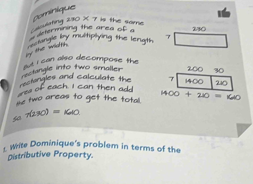 Dominique 
alculating 2= is the same 
as determining the ar 

rectangle by mul plying 
7 
g 
by the width 
But. I can also decompose the 
rectangle into two smaller 
rectangles and calculate the
210
area of each. I then add 
the two areas to g et the total. 
= 
1. Write Dominique’s problem in terms of the 
Distributive Property.