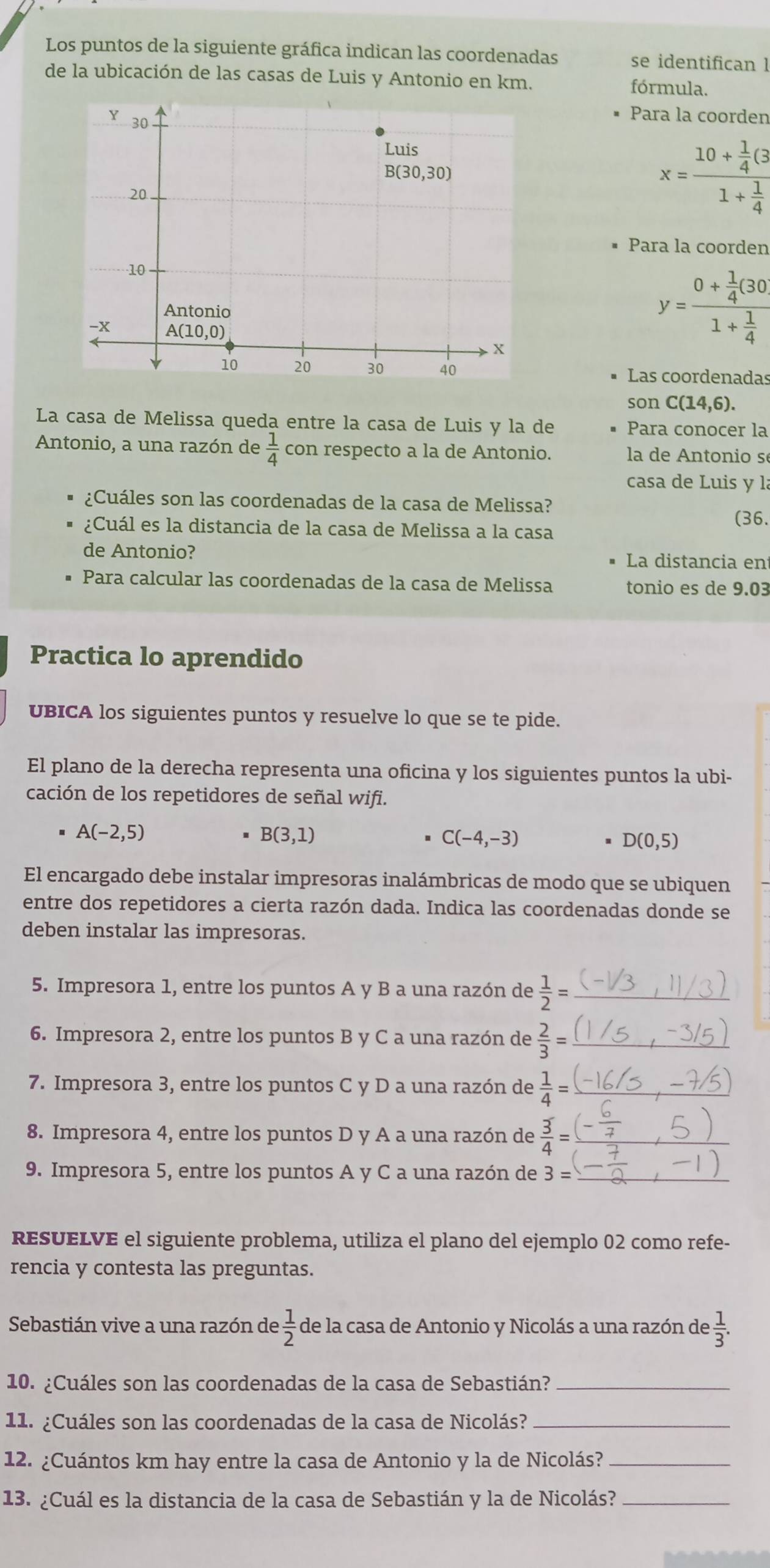 Los puntos de la siguiente gráfica indican las coordenadas se identifican l
de la ubicación de las casas de Luis y Antonio en km. fórmula.
Para la coorden
x=frac 10+ 1/4 G1+ 1/4 
Para la coorden
y=frac 0+ 1/4 (30)1+ 1/4 
Las coordenadas
son C(14,6).
La casa de Melissa queda entre la casa de Luis y la de Para conocer la
Antonio, a una razón de  1/4  con respecto a la de Antonio.  la de Antonio s
casa de Luis y là
¿Cuáles son las coordenadas de la casa de Melissa?
(36.
¿Cuál es la distancia de la casa de Melissa a la casa
de Antonio? La distancia en
Para calcular las coordenadas de la casa de Melissa tonio es de 9.03
Practica lo aprendido
UBICA los siguientes puntos y resuelve lo que se te pide.
El plano de la derecha representa una oficina y los siguientes puntos la ubi-
cación de los repetidores de señal wifi.
A(-2,5)
B(3,1)
C(-4,-3)
D(0,5)
El encargado debe instalar impresoras inalámbricas de modo que se ubiquen
entre dos repetidores a cierta razón dada. Indica las coordenadas donde se
deben instalar las impresoras.
5. Impresora 1, entre los puntos A y B a una razón de  1/2 = _
6. Impresora 2, entre los puntos B y C a una razón de  2/3 = _
7. Impresora 3, entre los puntos C y D a una razón de  1/4 = _
8. Impresora 4, entre los puntos D y A a una razón de  3/4 = _
9. Impresora 5, entre los puntos A y C a una razón de 3= _
RESUELVE el siguiente problema, utiliza el plano del ejemplo 02 como refe-
rencia y contesta las preguntas.
Sebastián vive a una razón de  1/2  de la casa de Antonio y Nicolás a una razón de  1/3 .
10. ¿Cuáles son las coordenadas de la casa de Sebastián?_
11. ¿Cuáles son las coordenadas de la casa de Nicolás?_
12. ¿Cuántos km hay entre la casa de Antonio y la de Nicolás?_
13. ¿Cuál es la distancia de la casa de Sebastián y la de Nicolás?_