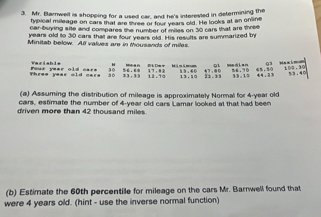 Mr. Barnwell is shopping for a used car, and he's interested in determining the 
typical mileage on cars that are three or four years old. He looks at an online 
car-buying site and compares the number of miles on 30 cars that are three
years old to 30 cars that are four years old. His results are summarized by 
Minitab below. All values are in thousands of miles. 
Variable N Mean 
Four year old cars 30 56.60 StDev 17.82 Minimum 01 Median Q3 Maximum
100.30
Three year old cars 3 0 33.33 12.70 13.60 13.10 22.33 47.80 56.70 33.10 65.50 44.23 53.40
(a) Assuming the distribution of mileage is approximately Normal for 4-year old
cars, estimate the number of 4-year old cars Lamar looked at that had been 
driven more than 42 thousand miles. 
(b) Estimate the 60th percentile for mileage on the cars Mr. Barnwell found that 
were 4 years old. (hint - use the inverse normal function)