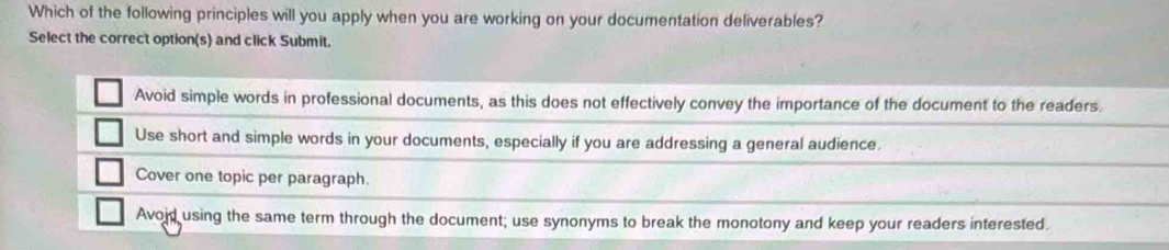 Which of the following principles will you apply when you are working on your documentation deliverables?
Select the correct option(s) and click Submit.
Avoid simple words in professional documents, as this does not effectively convey the importance of the document to the readers.
Use short and simple words in your documents, especially if you are addressing a general audience.
Cover one topic per paragraph.
Avoid using the same term through the document; use synonyms to break the monotony and keep your readers interested.