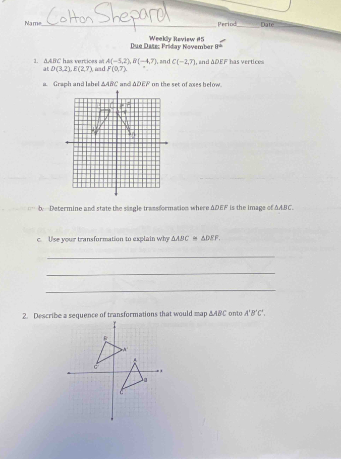 Name_ Period_ Date_ 
Weekly Review #5 
Due Date: Friday November ot 
1. △ ABC has vertices at A(-5,2), B(-4,7) , and C(-2,7) , and △ DEF has vertices 
at D(3,2), E(2,7) , and F(0,7). 
a. Graph and label △ ABC and △ DEF on the set of axes below. 
b. Determine and state the single transformation where ΔDEF is the image of △ ABC. 
c. Use your transformation to explain why △ ABC≌ △ DEF. 
_ 
_ 
_ 
2. Describe a sequence of transformations that would map △ ABC onto A'B'C'.