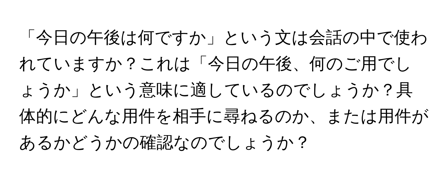 「今日の午後は何ですか」という文は会話の中で使われていますか？これは「今日の午後、何のご用でしょうか」という意味に適しているのでしょうか？具体的にどんな用件を相手に尋ねるのか、または用件があるかどうかの確認なのでしょうか？