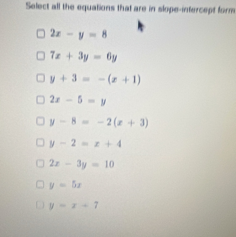 Select all the equations that are in slope-intercept form
2x-y=8
7x+3y=6y
y+3=-(x+1)
2x-5=y
y-8=-2(x+3)
y-2=x+4
2x-3y=10
y=5x
y=x+7