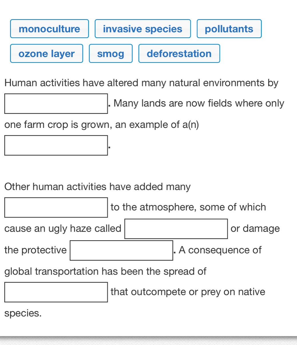 monoculture invasive species pollutants
ozone layer smog deforestation
Human activities have altered many natural environments by
□. . Many lands are now fields where only
one farm crop is grown, an example of a(n)
□. 
Other human activities have added many
□ to the atmosphere, some of which
cause an ugly haze called □ or damage
the protective □ . . A consequence of
global transportation has been the spread of
□ that outcompete or prey on native
species.