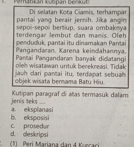 Perhatikan kutıpan berikut!
Di selatan Kota Ciamis, terhampar
pantai yang berair jernih. Jika angin
sepoi-sepoi bertiup, suara ombaknya
terdengar lembut dan manis. Oleh
penduduk, pantai itu dinamakan Pantai
Pangandaran. Karena keindahannya,
Pantai Pangandaran banyak didatangi
oleh wisatawan untuk berekreasi. Tidak
jauh dari pantai itu, terdapat sebuah
objek wisata bernama Batu Hiu.
Kutipan paragraf di atas termasük dalam
jenis teks ....
a. eksplanasi
b. eksposisi
c. prosedur
d. deskripsi
. (1) Peri Mariana dan 4 Kurcaci