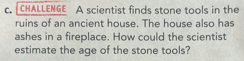 CHALLENGE A scientist finds stone tools in the 
ruins of an ancient house. The house also has 
ashes in a fireplace. How could the scientist 
estimate the age of the stone tools?