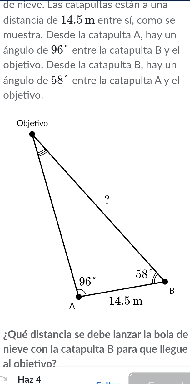 de nieve. Las catapultas están a una
distancia de 14.5 m entre sí, como se
muestra. Desde la catapulta A, hay un
ángulo de 96° entre la catapulta B y el
objetivo. Desde la catapulta B, hay un
ángulo de 58° entre la catapulta A y el
objetivo.
¿Qué distancia se debe lanzar la bola de
nieve con la catapulta B para que llegue
al obietivo?
Haz 4