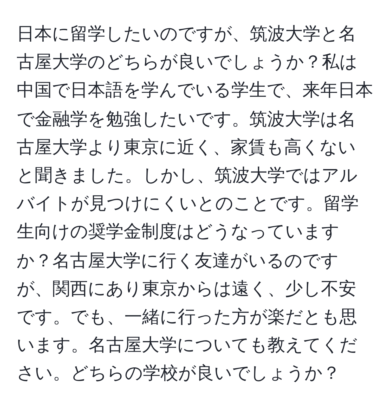 日本に留学したいのですが、筑波大学と名古屋大学のどちらが良いでしょうか？私は中国で日本語を学んでいる学生で、来年日本で金融学を勉強したいです。筑波大学は名古屋大学より東京に近く、家賃も高くないと聞きました。しかし、筑波大学ではアルバイトが見つけにくいとのことです。留学生向けの奨学金制度はどうなっていますか？名古屋大学に行く友達がいるのですが、関西にあり東京からは遠く、少し不安です。でも、一緒に行った方が楽だとも思います。名古屋大学についても教えてください。どちらの学校が良いでしょうか？