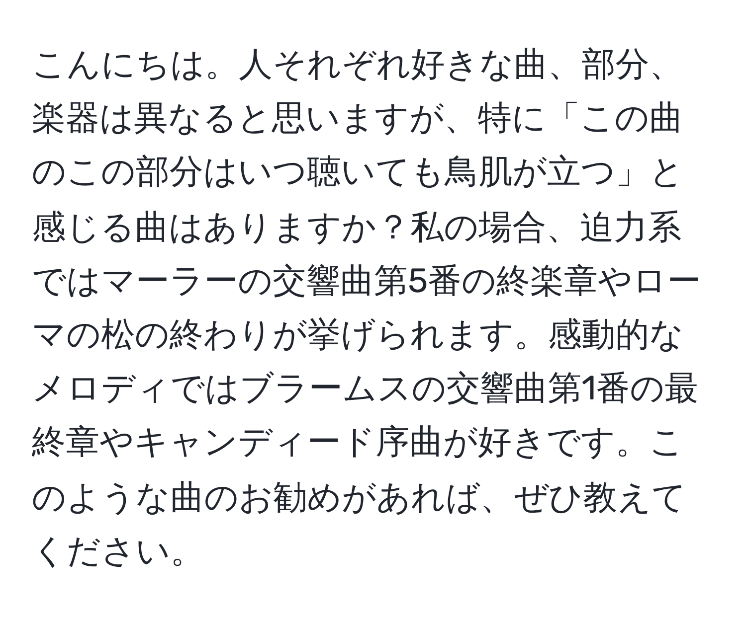 こんにちは。人それぞれ好きな曲、部分、楽器は異なると思いますが、特に「この曲のこの部分はいつ聴いても鳥肌が立つ」と感じる曲はありますか？私の場合、迫力系ではマーラーの交響曲第5番の終楽章やローマの松の終わりが挙げられます。感動的なメロディではブラームスの交響曲第1番の最終章やキャンディード序曲が好きです。このような曲のお勧めがあれば、ぜひ教えてください。