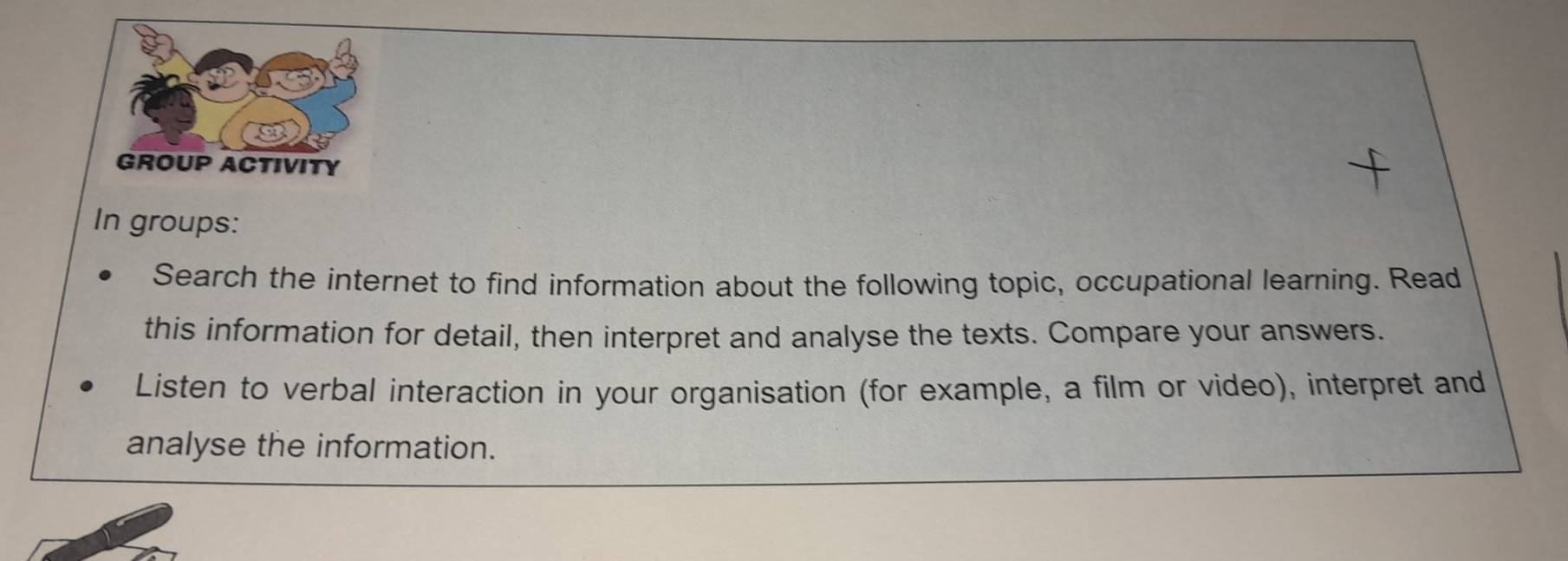 In groups: 
Search the internet to find information about the following topic, occupational learning. Read 
this information for detail, then interpret and analyse the texts. Compare your answers. 
Listen to verbal interaction in your organisation (for example, a film or video), interpret and 
analyse the information.