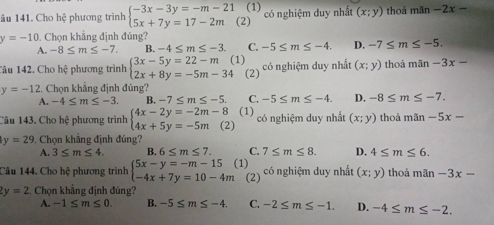 âu 141. Cho hệ phương trình beginarrayl -3x-3y=-m-21(1) 5x+7y=17-2m(2)endarray. có nghiệm duy nhất (x;y) thoả mãn -2x-
y=-10. Chọn khắng định đúng?
A. -8≤ m≤ -7. B. -4≤ m≤ -3. C. -5≤ m≤ -4. D、 -7≤ m≤ -5.
1)
Câu 142. Cho hệ phương trình beginarrayl 3x-5y=22-m 2x+8y=-5m-34endarray. (2) có nghiệm duy nhất (x;y) thoả mãn -3x-
y=-12. Chọn khẳng định đúng?
A. -4≤ m≤ -3. B. -7≤ m≤ -5. C. -5≤ m≤ -4. D. -8≤ m≤ -7.
Câu 143. Cho hệ phương trình beginarrayl 4x-2y=-2m-8 4x+5y=-5m(2)endarray. (1) có nghiệm duy nhất (x;y) thoả mãn -5x-
y=29. Chọn khắng định đúng?
A. 3≤ m≤ 4. B. 6≤ m≤ 7. C. 7≤ m≤ 8. D. 4≤ m≤ 6.
Câu 144. Cho hệ phương trình beginarrayl 5x-y=-m-15 -4x+7y=10-4mendarray. (1) có nghiệm duy nhất (x;y) thoả mãn -3x-
(2)
2y=2. Chọn khẳng định đúng?
A. -1≤ m≤ 0. B. -5≤ m≤ -4. C. -2≤ m≤ -1. D. -4≤ m≤ -2.