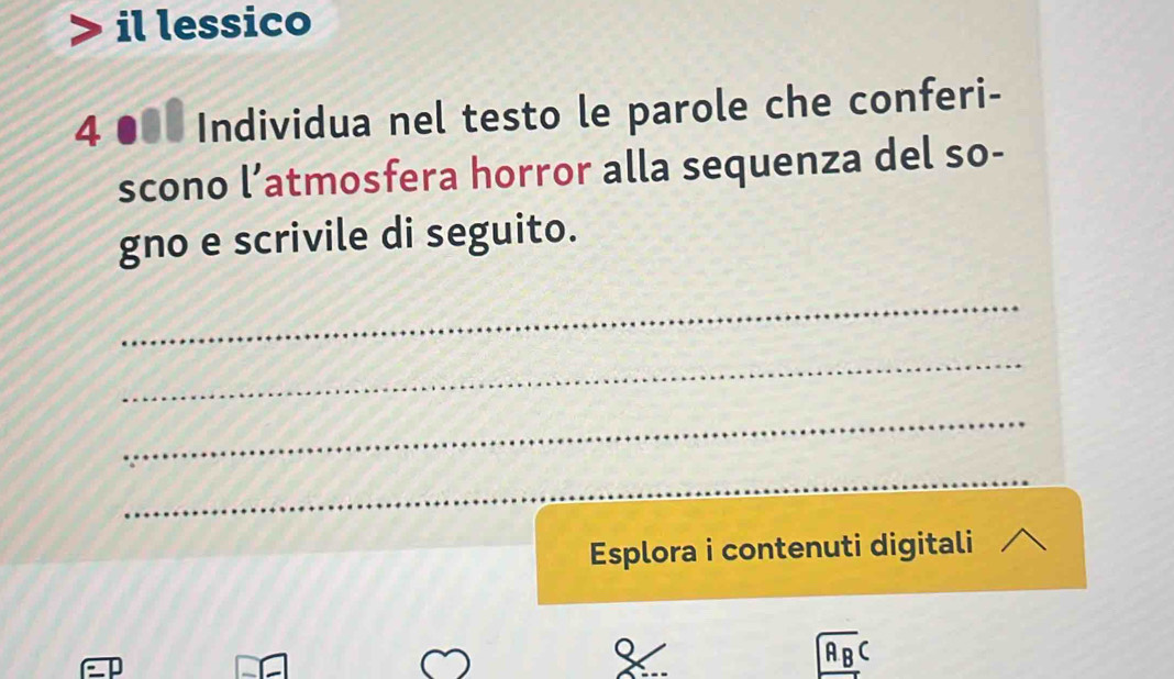 il lessico 
4 ●0 Individua nel testo le parole che conferi- 
scono l’atmosfera horror alla sequenza del so- 
gno e scrivile di seguito. 
_ 
_ 
_ 
_ 
Esplora i contenuti digitali
ABC