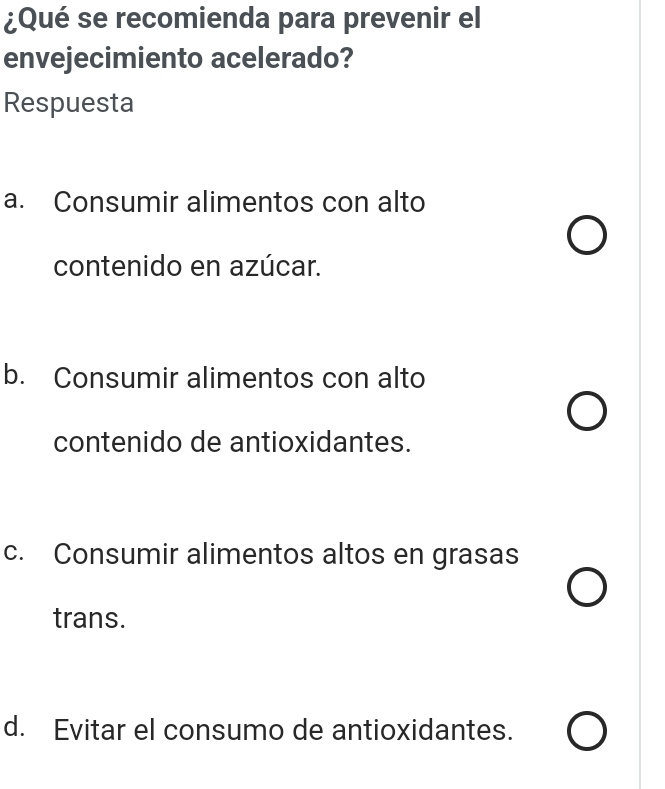 ¿Qué se recomienda para prevenir el
envejecimiento acelerado?
Respuesta
a. Consumir alimentos con alto
contenido en azúcar.
b. Consumir alimentos con alto
contenido de antioxidantes.
c. Consumir alimentos altos en grasas
trans.
d. Evitar el consumo de antioxidantes.