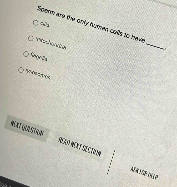 cilia
Sperm are the only human cells to have
mitochondria
_
.
flagella
lysosomes
NEXT QUESTION READ NEXT SECTION
ASK FOR HELP
0circ