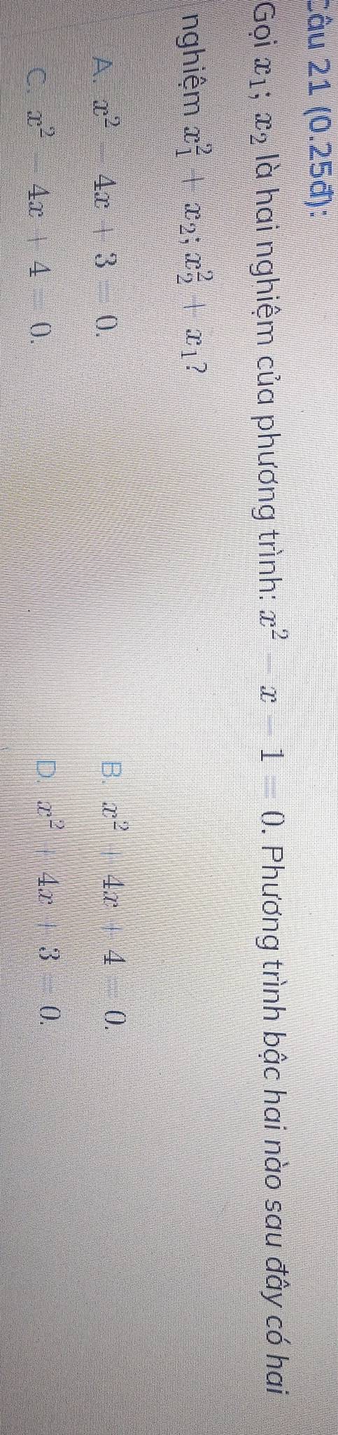 Câu 21(0.25d) : 
Gọi x_1; x_2 10 a hai nghiệm của phương trình: x^2-x-1=0. Phương trình bậc hai nào sau đây có hai
nghiệm x_1^(2+x_2); x_2^(2+x ?
A. x^2)-4x+3=0.
B. x^2+4x+4=0.
C. x^2-4x+4=0. D. x^2+4x+3=0.