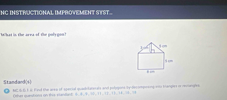 NC INSTRUCTIONAL IMPROVEMENT SYST... 
What is the area of the polygon?
3 cm 5 cm
5 cm
8 cm
Standard(s) 
NC.6.G.1.ii: Find the area of special quadrilaterals and polygons by decomposing into triangles or rectangles. 
Other questions on this standard: 6 , 8 , 9 , 10 , 11 , 12 , 13 , 14 , 16 , 18