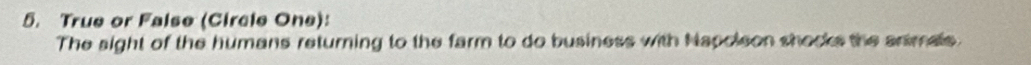 True or False (Circle One): 
The sight of the humans returning to the farm to do business with Napoleon shocks the animals