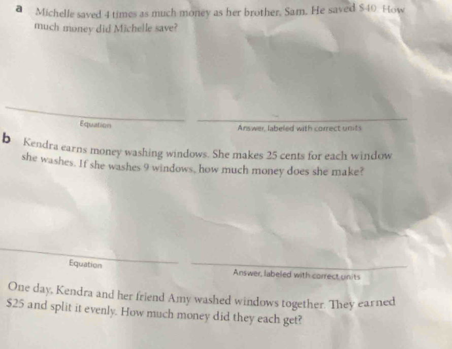 Michelle saved 4 times as much money as her brother. Sam. He saved $40 How 
much money did Michelle save? 
Equation 
Answer, labeled with correct units 
b Kendra earns money washing windows. She makes 25 cents for each window 
she washes. If she washes 9 windows, how much money does she make? 
Equation Answer, labeled with correct units 
One day, Kendra and her friend Amy washed windows together. They earned
$25 and split it evenly. How much money did they each get?