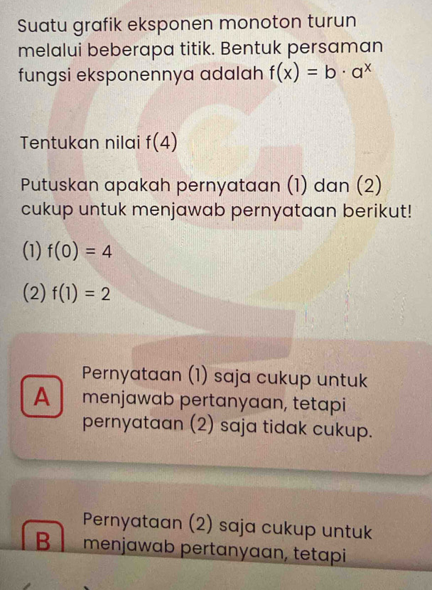 Suatu grafik eksponen monoton turun
melalui beberapa titik. Bentuk persaman
fungsi eksponennya adalah f(x)=b· a^x
Tentukan nilai f(4)
Putuskan apakah pernyataan (1) dan (2)
cukup untuk menjawab pernyataan berikut!
(1) f(0)=4
(2) f(1)=2
Pernyataan (1) saja cukup untuk
A menjawab pertanyaan, tetapi
pernyataan (2) saja tidak cukup.
Pernyataan (2) saja cukup untuk
B menjawab pertanyaan, tetapi