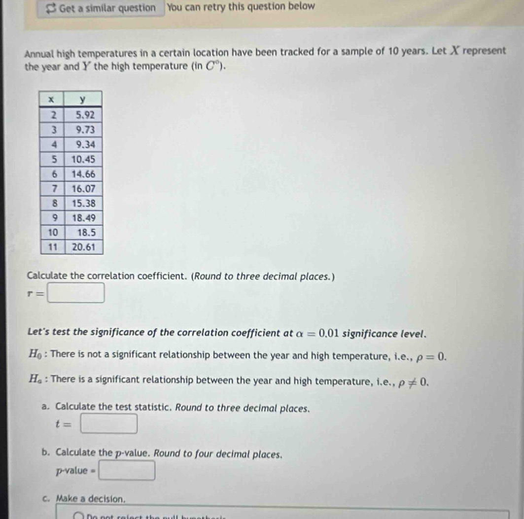 Get a similar question You can retry this question below 
Annual high temperatures in a certain location have been tracked for a sample of 10 years. Let X represent 
the year and Y the high temperature (in C°). 
Calculate the correlation coefficient. (Round to three decimal places.)
r=□
Let's test the significance of the correlation coefficient at alpha =0.01 significance level.
H_0 : There is not a significant relationship between the year and high temperature, i.e., rho =0.
H_a : There is a significant relationship between the year and high temperature, i.e.,rho != 0. 
a. Calculate the test statistic. Round to three decimal places.
t=□
b. Calculate the p -value. Round to four decimal places. 
2-1 alue =□
c. Make a decision.