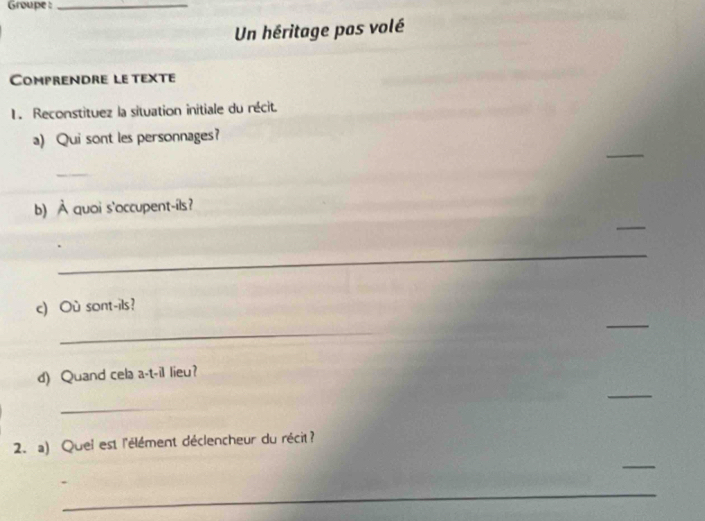 Groupe :_ 
Un héritage pas volé 
Comprendre le texte 
1. Reconstituez la situation initiale du récit. 
_ 
a) Qui sont les personnages? 
_ 
_ 
b) À quoi s'occupent-ils? 
_ 
c) Où sont-ils? 
_ 
_ 
_ 
d) Quand cela a-t-il lieu? 
_ 
2. a) Quei est l'élément déclencheur du récit? 
_ 
_