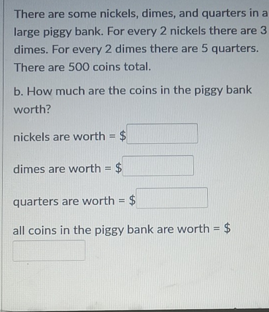 There are some nickels, dimes, and quarters in a
large piggy bank. For every 2 nickels there are 3
dimes. For every 2 dimes there are 5 quarters.
There are 500 coins total.
b. How much are the coins in the piggy bank
worth?
nickels are worth =$ $□
dimes are worth =$□
quarters are worth =$□
all coins in the piggy bank are worth =$
1111