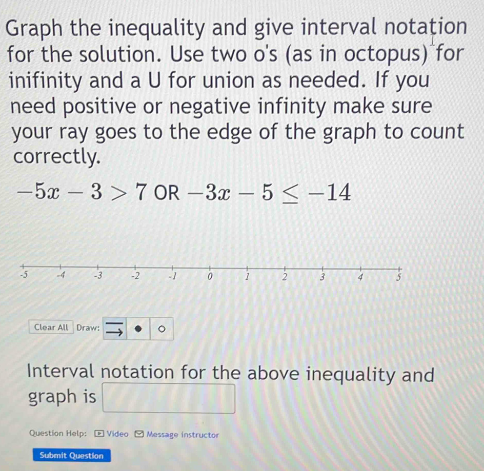 Graph the inequality and give interval notation 
for the solution. Use two o's (as in octopus) for 
inifinity and a U for union as needed. If you 
need positive or negative infinity make sure 
your ray goes to the edge of the graph to count 
correctly.
-5x-3>7 OR -3x-5≤ -14
Clear All Draw: 
Interval notation for the above inequality and 
graph is 
□  
Question Help: Video Message instructor 
Submit Question