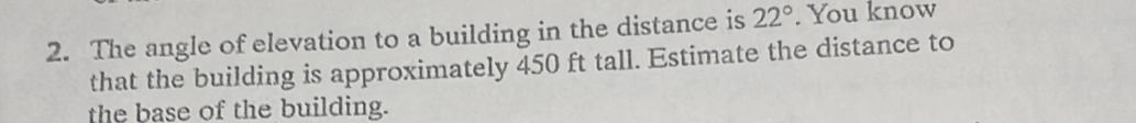 The angle of elevation to a building in the distance is 22°. You know 
that the building is approximately 450 ft tall. Estimate the distance to 
the base of the building.