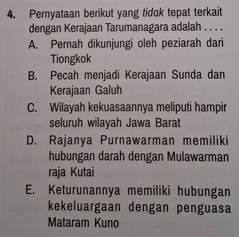 Pernyataan berikut yang tidak tepat terkait
dengan Kerajaan Tarumanagara adalah . . . .
A. Pernah dikunjungi oleh peziarah dari
Tiongkok
B. Pecah menjadi Kerajaan Sunda dan
Kerajaan Galuh
C. Wilayah kekuasaannya meliputi hampir
seluruh wilayah Jawa Barat
D. Rajanya Purnawarman memiliki
hubungan darah dengan Mulawarman
raja Kutai
E. Keturunannya memiliki hubungan
kekeluargaan dengan penguasa
Mataram Kuno