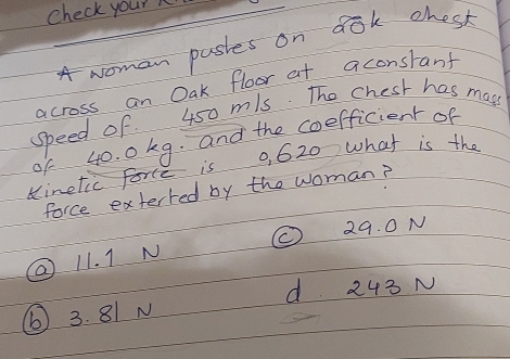 Check your
A woman pastes on dok chesk
across an Oak floor at aconsrant
speed of 450 mls. The chesk has mays
of 40. 0 kg. and the coefficient of
inetic force is 0, 620 what is the
force exterred by the woman?
29. 0N
11. 1 N
d 243 N
⑥ 3. 81 N