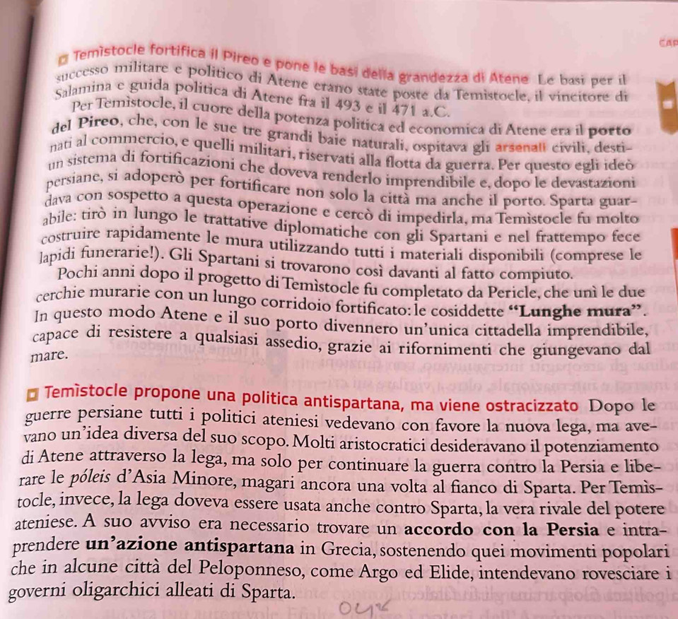 CAR
* Temistocle fortifica il Pireo e pone le basi della grandezza di Atene Le basi per il
successo militare e político di Atene erano state poste da Temistocle, il vincitore di
Salamina e guida politica di Atene fra il 493 e il 471 a.C.
Per Temìstocle, il cuore della potenza politica ed economica di Atene era il porto
del Pireo, che, con le sue tre grandi baie naturali, ospitava gli arsenal civili, desti-
nati al commercio, e quelli militari, riservati alla flotta da guerra. Per questo egli ideò
un sistema di fortificazioni che doveva renderlo imprendibile e, dopo le devastazioni
persiane, si adoperò per fortificare non solo la città ma anche il porto. Sparta guar-
dava con sospetto a questa operazione e cercò di impedirla, ma Temìstocle fu molto
abile: tirò in lungo le trattative diplomatiche con gli Spartani e nel frattempo fece
costruire rapidamente le mura utilizzando tutti i materiali disponìbili (comprese le
lapidi funerarie!). Gli Spartani si trovarono così davanti al fatto compiuto.
Pochi anni dopo il progetto di Temístocle fu completato da Pericle, che uní le due
cerchie murarie con un lungo corridoio fortificato: le cosiddette “Lunghe mura”.
In questo modo Atene e il suo porto divennero un’unica cittadella imprendibile,
capace di resistere a qualsiasi assedio, grazie ai rifornimenti che giungevano dal
mare.
* Temístocle propone una politica antispartana, ma viene ostracizzato Dopo 1e
guerre persiane tutti i politici ateniesi vedevano con favore la nuova lega, ma ave-
vano un’idea diversa del suo scopo. Molti aristocratici desideravano il potenziamento
di Atene attraverso la lega, ma solo per continuare la guerra contro la Persia e libe-
rare le póleis d’Asia Minore, magari ancora una volta al fianco di Sparta. Per Temìs-
tocle, invece, la lega doveva essere usata anche contro Sparta, la vera rivale del potere
ateniese. A suo avviso era necessario trovare un accordo con la Persia e intra-
prendere un’azione antispartana in Grecia, sostenendo quei movimenti popolari
che in alcune città del Peloponneso, come Argo ed Elide, intendevano rovesciare i
governi oligarchici alleati di Sparta.