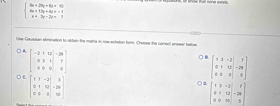 beginarrayl 9x+29y+6z=10 4x+13y+4z=-1 x+3y-2z=7endarray.
for equations, or show that none exists.
Use Gaussian elimination to obtain the matrix in row-echelon form. Choose the correct answer below.
A
B. beginbmatrix 1&3&-2 0&1&12&-29 0&0&0endvmatrix
C
D. beginbmatrix 1&3&-2 0&1&12 0&0&10endbmatrix -beginbmatrix 7 -29 5endbmatrix
