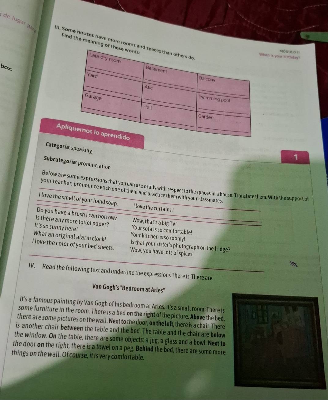 de lugar par 
II. Some houses have more rooms 
Find the meaning o 
Módulo II 
en is your birthday? 
box: 
Ap 
Categoría:speaking 
1 
Subcategoría: pronunciation 
Below are some expressions that you can use orally with respect to the spaces in a house. Translate them. With the support of 
your teacher, pronounce each one of them and practice them with your classmates. 
I love the smell of your hand soap. I love the curtains ! 
Do you have a brush I can borrow? Wow, that’s a big TV! 
Is there any more toilet paper? Your sofa is so comfortable! 
It’s so sunny here! Your kitchen is so roomy! 
What an original alarm clock! Is that your sister’s photograph on the fridge? 
I love the color of your bed sheets. Wow, you have lots of spices! 
IV. Read the following text and underline the expressions There is-There are. 
Van Gogh’s "Bedroom at Arles" 
It's a famous painting by Van Gogh of his bedroom at Arles. It's a small room. There is 
some furniture in the room. There is a bed on the right of the picture. Above the bed, 
there are some pictures on the wall. Next to the door, on the left, there is a chair. There 
is another chair between the table and the bed. The table and the chair are below 
the window. On the table, there are some objects: a jug, a glass and a bowl. Next to 
the door on the right, there is a towel on a peg. Behind the bed, there are some more 
things on the wall. Of course, it is very comfortable.