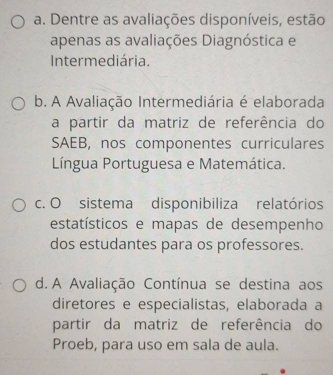 a. Dentre as avaliações disponíveis, estão
apenas as avaliações Diagnóstica e
Intermediária.
b. A Avaliação Intermediária é elaborada
a partir da matriz de referência do
SAEB, nos componentes curriculares
Língua Portuguesa e Matemática.
c. O sistema disponibiliza relatórios
estatísticos e mapas de desempenho
dos estudantes para os professores.
d. A Avaliação Contínua se destina aos
diretores e especialistas, elaborada a
partir da matriz de referência do
Proeb, para uso em sala de aula.