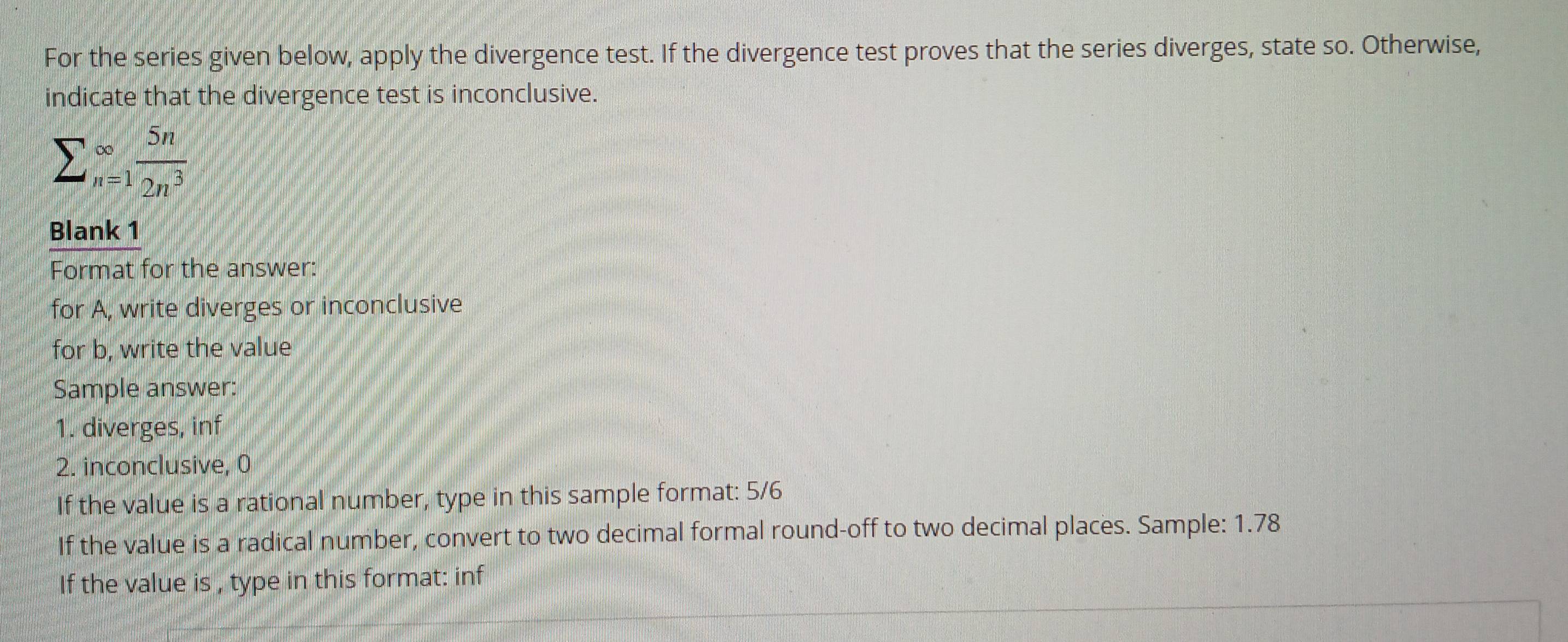 For the series given below, apply the divergence test. If the divergence test proves that the series diverges, state so. Otherwise, 
indicate that the divergence test is inconclusive.
sumlimits _(n=1)^(∈fty) 5n/2n^3 
Blank 1 
Format for the answer: 
for A, write diverges or inconclusive 
for b, write the value 
Sample answer: 
1. diverges, inf 
2. inconclusive, 0
If the value is a rational number, type in this sample format: 5/6
If the value is a radical number, convert to two decimal formal round-off to two decimal places. Sample: 1.78
If the value is , type in this format: inf