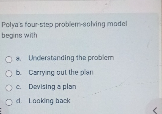 Polya's four-step problem-solving model
begins with
a. Understanding the problem
b. Carrying out the plan
c. Devising a plan
d. Looking back