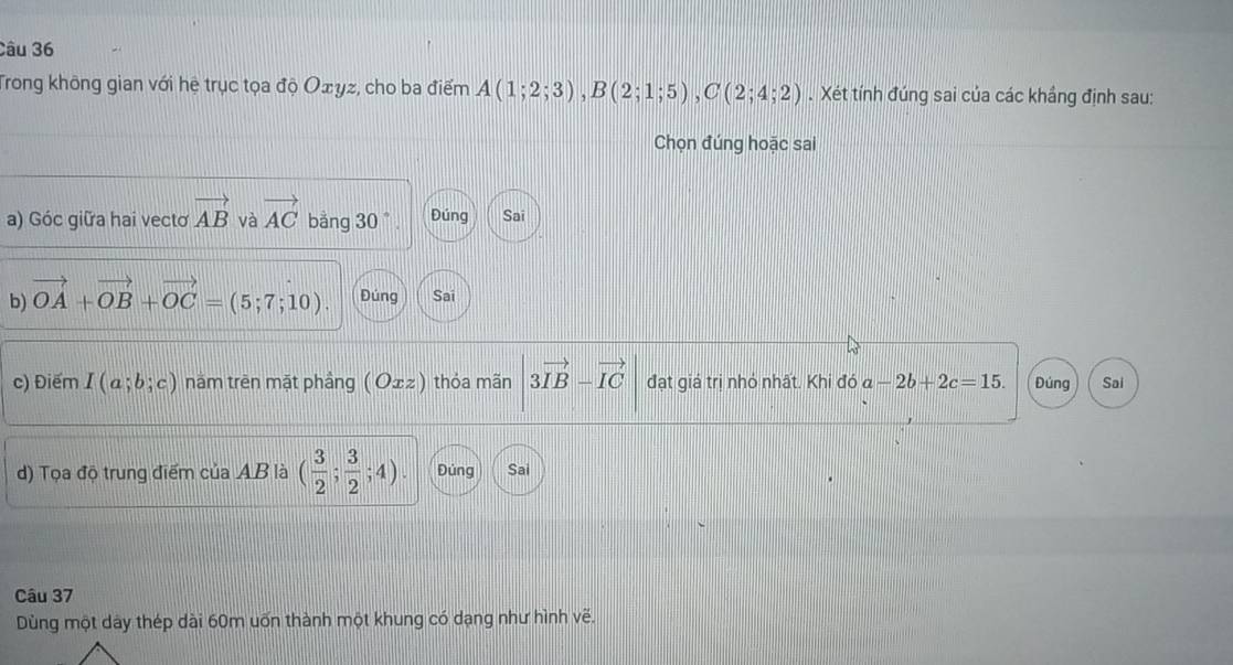 Trong không gian với hệ trục tọa độ Оェγz, cho ba điểm A(1;2;3), B(2;1;5), C(2;4;2). Xét tính đúng sai của các khắng định sau: 
Chọn đúng hoặc sai 
a) Góc giữa hai vectơ vector AB và vector AC bằng 30 ° Đúng Sai 
b) vector OA+vector OB+vector OC=(5;7;10). Đúng Sai 
c) Điểm I(a;b;c) năm trên mặt phầng ( O±z) thỏa mãn 3vector IB-vector IC đạt giá trị nhỏ nhất. Khi đó a-2b+2c=15. Đúng Sai 
d) Tọa độ trung điểm của AB là ( 3/2 ; 3/2 ;4). Đúng Sai 
Câu 37 
Dùng một dày thép dài 60m uốn thành một khung có dạng như hình vẽ.