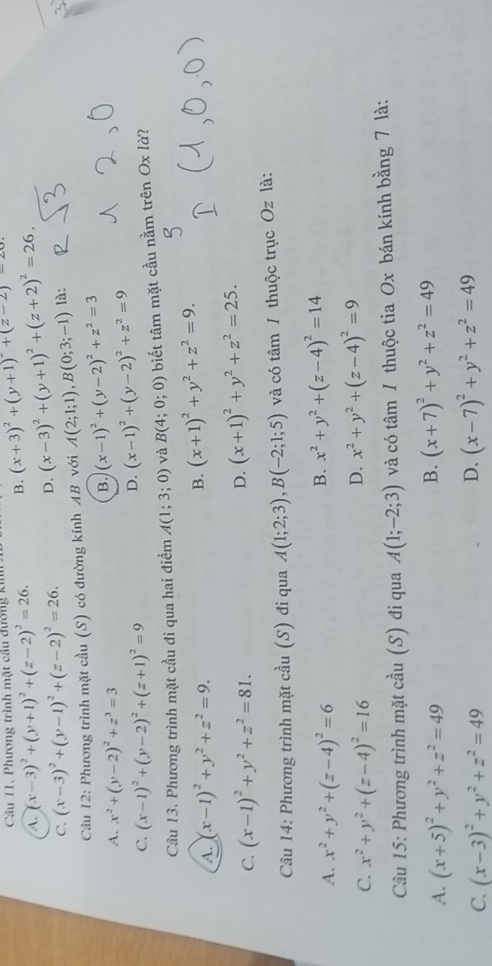 B. (x+3)^2+(y+1)^2+(z-2)=20
Câu 11. Phương trình mặt cầu đương ki
A. (x-3)^2+(y+1)^2+(z-2)^2=26.
C. (x-3)^2+(y-1)^2+(z-2)^2=26.
D. (x-3)^2+(y+1)^2+(z+2)^2=26.
Cầu 12: Phương trình mặt cầu (S) có đường kính AB với A(2;1;1),B(0;3;-1) là:
A. x^2+(y-2)^2+z^3=3
B. (x-1)^2+(y-2)^2+z^2=3
C. (x-1)^2+(y-2)^2+(z+1)^2=9
D. (x-1)^2+(y-2)^2+z^2=9
Câu 13. Phương trình mặt cầu đi qua hai điểm A(1;3;0) và B(4;0;0) biết tâm mặt cầu nằm trên Ox là?
A. (x-1)^2+y^2+z^2=9. B. (x+1)^2+y^2+z^2=9.
C. (x-1)^2+y^2+z^2=81.
D. (x+1)^2+y^2+z^2=25.
Câu 14: Phương trình mặt cầu (S) đi qua A(1;2;3),B(-2;1;5) và có tâm / thuộc trục Oz là:
A. x^2+y^2+(z-4)^2=6
B. x^2+y^2+(z-4)^2=14
C. x^2+y^2+(z-4)^2=16
D. x^2+y^2+(z-4)^2=9
Câu 15: Phương trình mặt cầu (S) đi qua A(1;-2;3) và có tâm / thuộc tia Ox bán kính bằng 7 là:
A. (x+5)^2+y^2+z^2=49
B. (x+7)^2+y^2+z^2=49
C. (x-3)^2+y^2+z^2=49
D. (x-7)^2+y^2+z^2=49