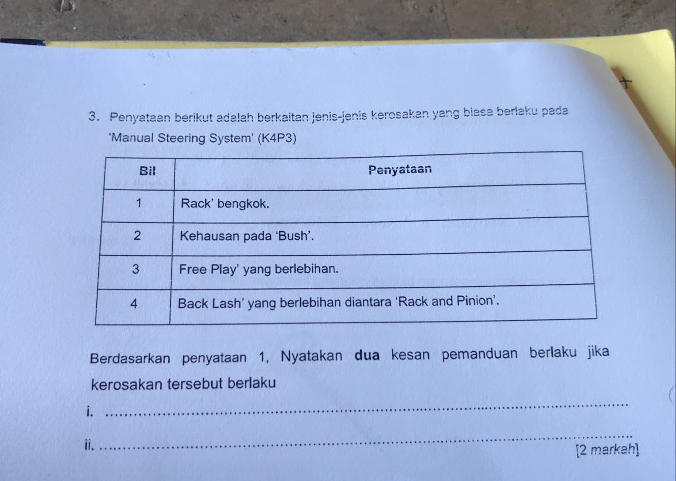 Penyataan berikut adalah berkaitan jenis-jenis kerosakan yang biasa berlaku pada 
‘Manual Steering System’ (K4P3) 
Berdasarkan penyataan 1, Nyatakan dua kesan pemanduan berlaku jika 
kerosakan tersebut berlaku 
i. 
_ 
ii. 
_ 
[2 markah]