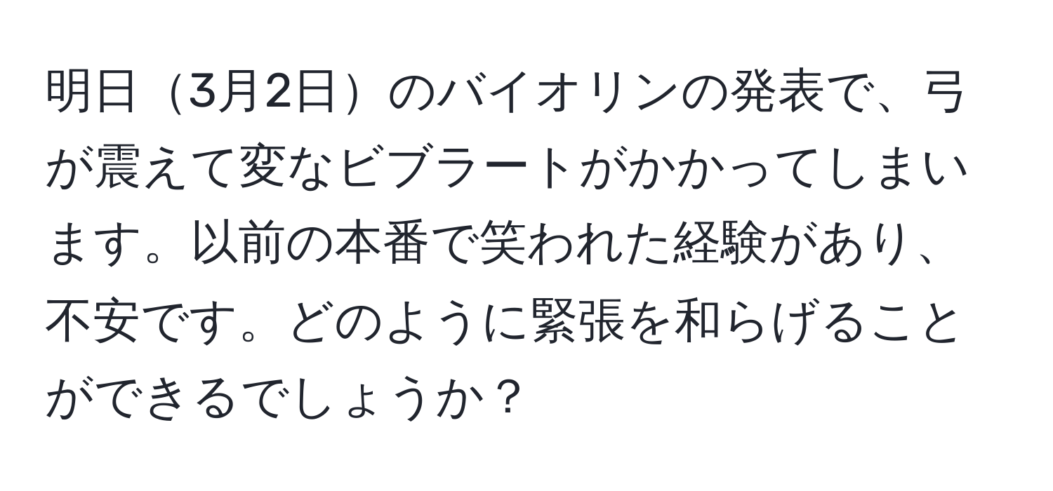 明日3月2日のバイオリンの発表で、弓が震えて変なビブラートがかかってしまいます。以前の本番で笑われた経験があり、不安です。どのように緊張を和らげることができるでしょうか？