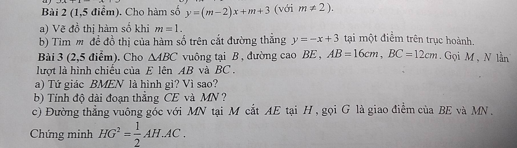 aj 
Bài 2 (1,5 điểm). Cho hàm số y=(m-2)x+m+3 (với m!= 2). 
a) Vẽ đồ thị hàm số khi m=1. 
b) Tìm mô để đồ thị của hàm số trên cắt đường thắng y=-x+3 tại một điểm trên trục hoành. 
Bài 3 (2,5 điểm). Cho △ ABC vuông tại B , đường cao BE , AB=16cm, BC=12cm. Gọi M , N lần 
lượt là hình chiếu của E lên AB và BC. 
a) Tứ giác BMEN là hình gì? Vì sao? 
b) Tính độ dài đoạn thắng CE và MN ? 
c) Đường thẳng vuông góc với MN tại M cắt AE tại H , gọi G là giao điểm của BE và MN. 
Chứng minh HG^2= 1/2 AH.AC.